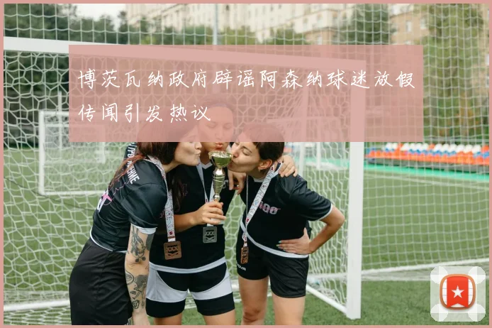 博茨瓦纳政府辟谣阿森纳球迷放假传闻引发热议