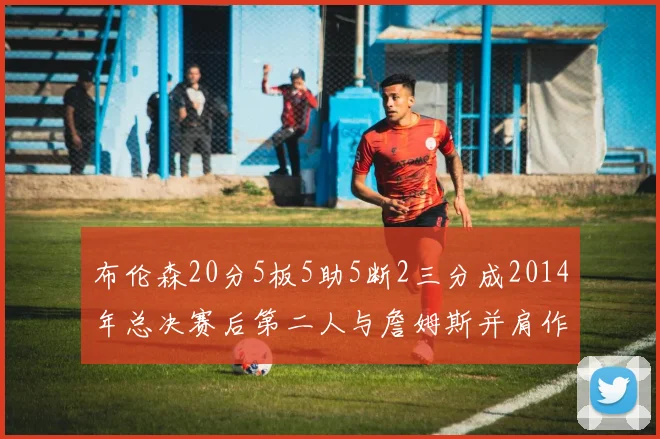 布伦森20分5板5助5断2三分成2014年总决赛后第二人与詹姆斯并肩作战