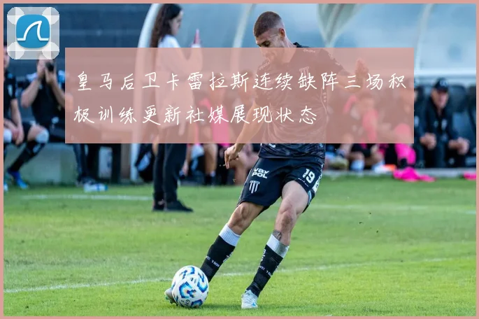 皇马后卫卡雷拉斯连续缺阵三场积极训练更新社媒展现状态