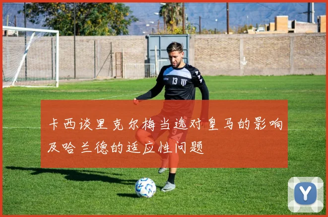 卡西谈里克尔梅当选对皇马的影响及哈兰德的适应性问题