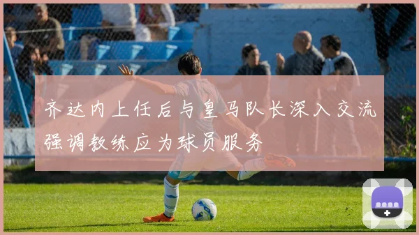 齐达内上任后与皇马队长深入交流强调教练应为球员服务