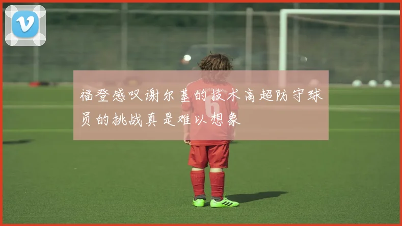 福登感叹谢尔基的技术高超防守球员的挑战真是难以想象