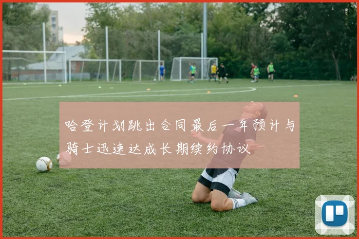 哈登计划跳出合同最后一年预计与骑士迅速达成长期续约协议