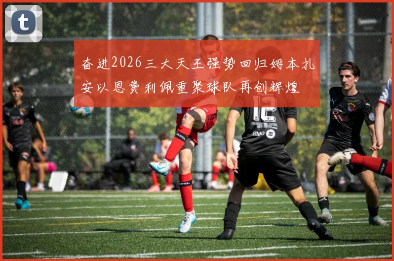 奋进2026三大天王强势回归姆本扎安以恩费利佩重聚球队再创辉煌