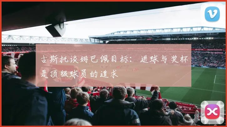 古斯托谈姆巴佩目标：进球与奖杯是顶级球员的追求