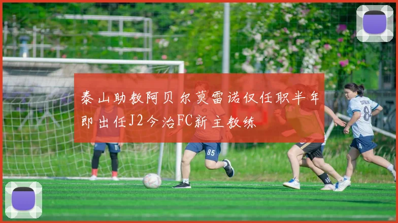 泰山助教阿贝尔莫雷诺仅任职半年即出任J2今治FC新主教练