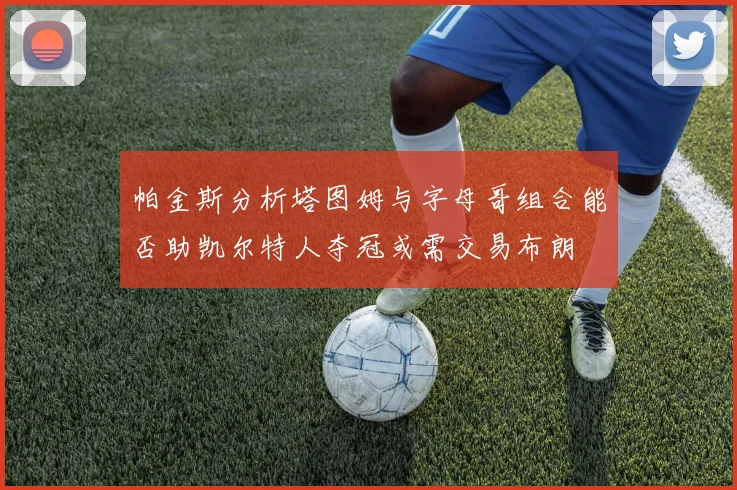 帕金斯分析塔图姆与字母哥组合能否助凯尔特人夺冠或需交易布朗