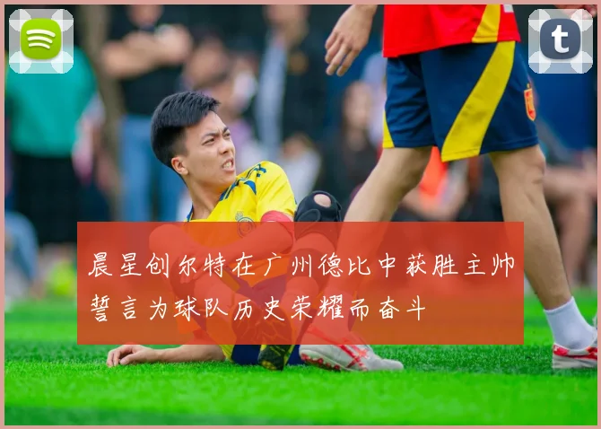 晨星创尔特在广州德比中获胜主帅誓言为球队历史荣耀而奋斗