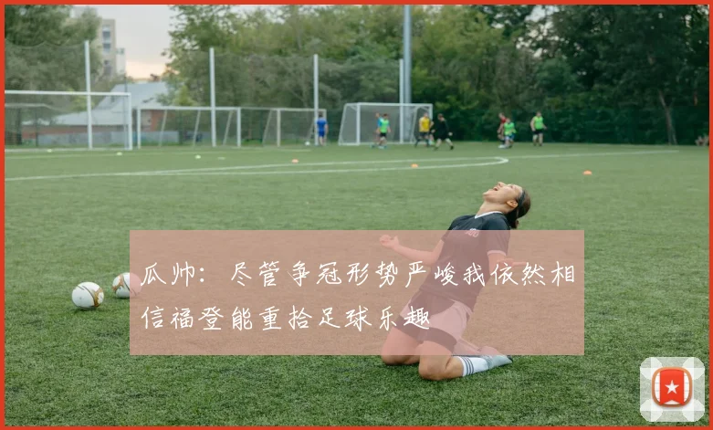 瓜帅：尽管争冠形势严峻我依然相信福登能重拾足球乐趣