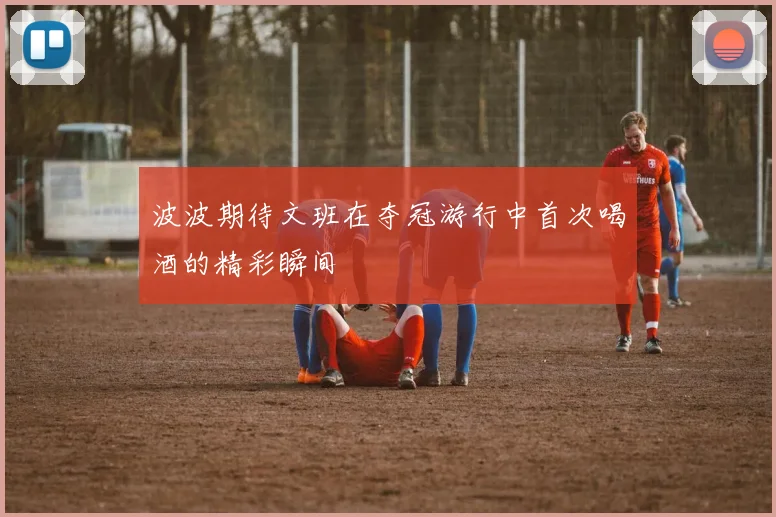 波波期待文班在夺冠游行中首次喝酒的精彩瞬间