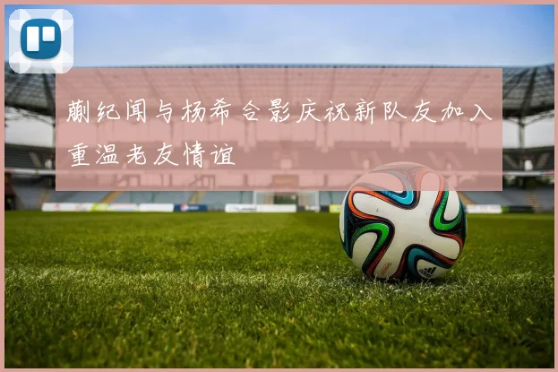 蒯纪闻与杨希合影庆祝新队友加入重温老友情谊