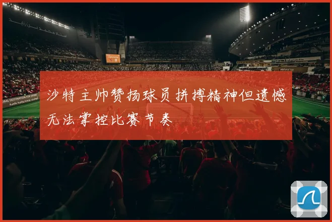 沙特主帅赞扬球员拼搏精神但遗憾无法掌控比赛节奏
