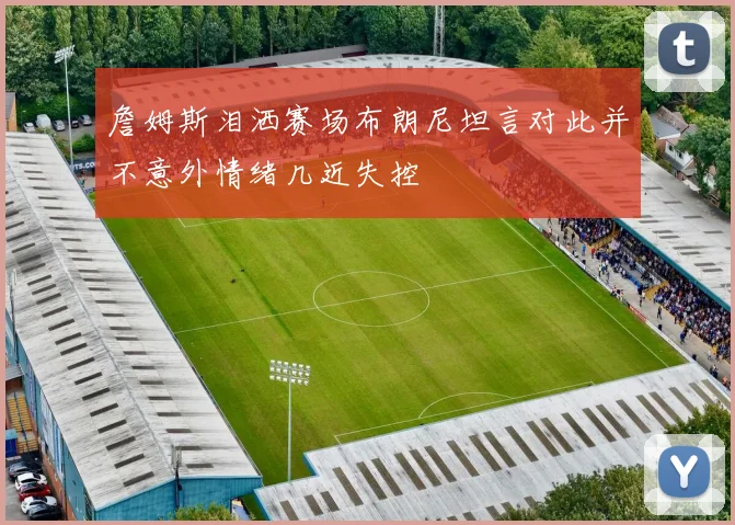 詹姆斯泪洒赛场布朗尼坦言对此并不意外情绪几近失控
