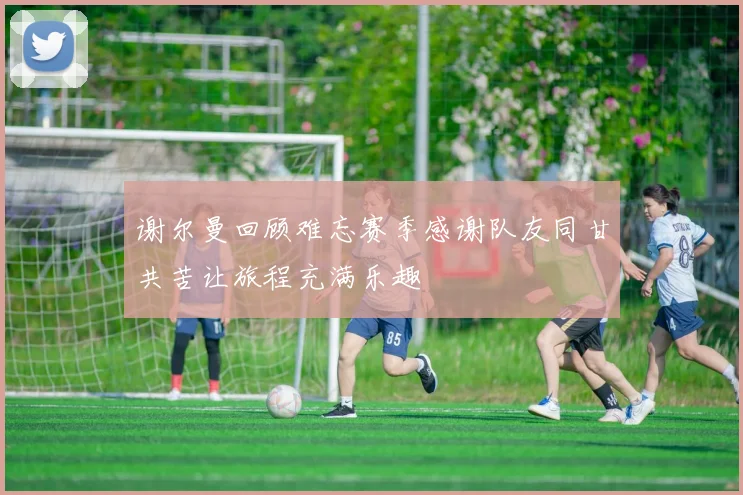 谢尔曼回顾难忘赛季感谢队友同甘共苦让旅程充满乐趣