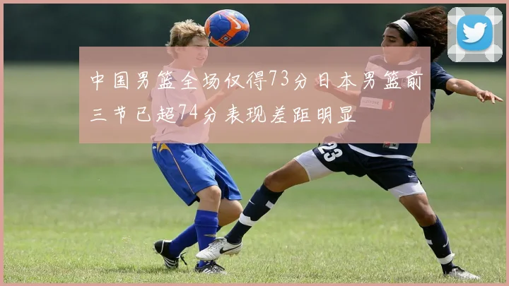 中国男篮全场仅得73分日本男篮前三节已超74分表现差距明显