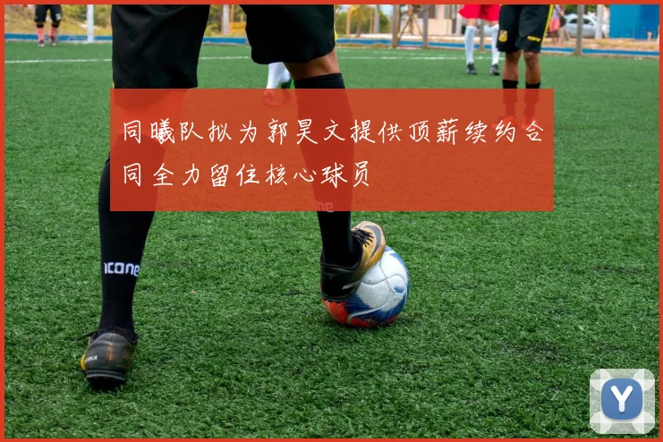 同曦队拟为郭昊文提供顶薪续约合同全力留住核心球员
