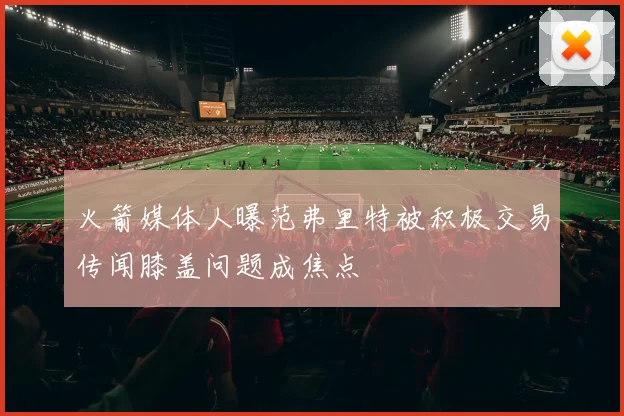 火箭媒体人曝范弗里特被积极交易传闻膝盖问题成焦点