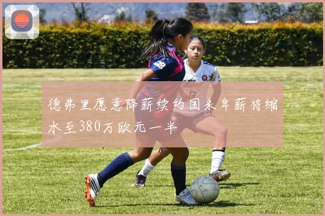 德弗里愿意降薪续约国米年薪将缩水至380万欧元一半